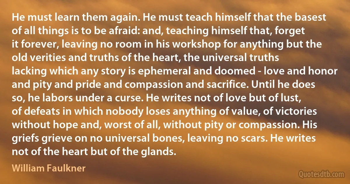 He must learn them again. He must teach himself that the basest of all things is to be afraid: and, teaching himself that, forget it forever, leaving no room in his workshop for anything but the old verities and truths of the heart, the universal truths lacking which any story is ephemeral and doomed - love and honor and pity and pride and compassion and sacrifice. Until he does so, he labors under a curse. He writes not of love but of lust, of defeats in which nobody loses anything of value, of victories without hope and, worst of all, without pity or compassion. His griefs grieve on no universal bones, leaving no scars. He writes not of the heart but of the glands. (William Faulkner)