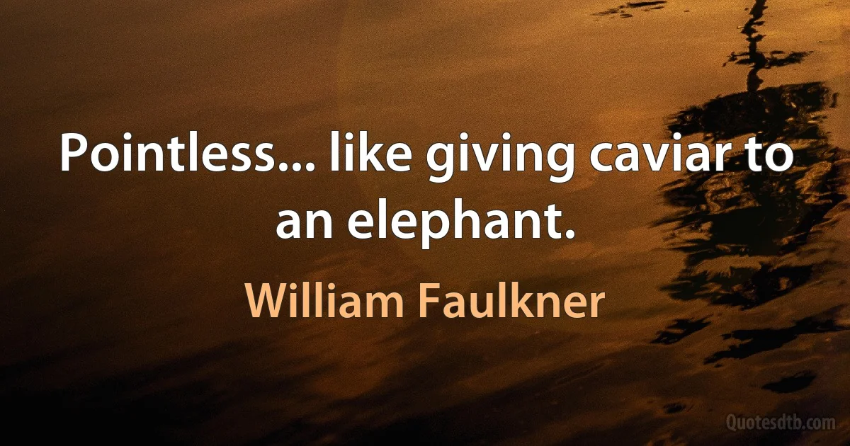 Pointless... like giving caviar to an elephant. (William Faulkner)