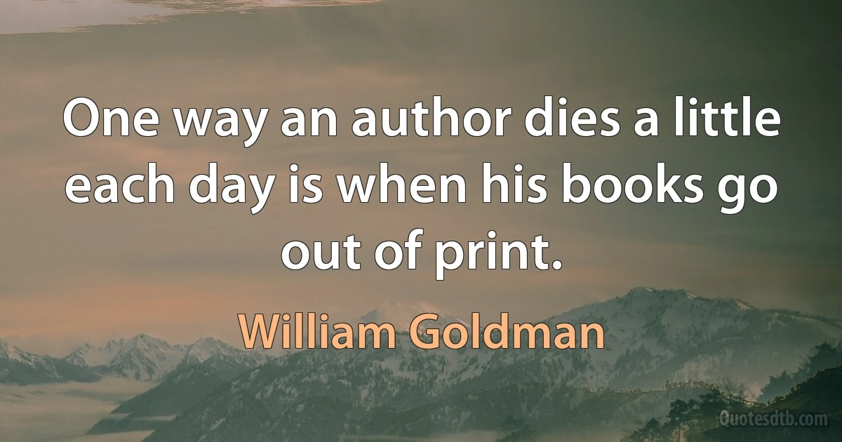 One way an author dies a little each day is when his books go out of print. (William Goldman)