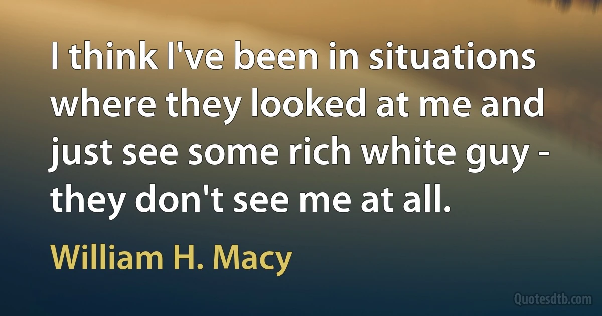 I think I've been in situations where they looked at me and just see some rich white guy - they don't see me at all. (William H. Macy)