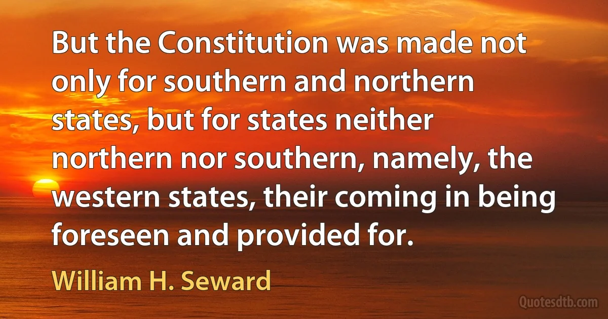 But the Constitution was made not only for southern and northern states, but for states neither northern nor southern, namely, the western states, their coming in being foreseen and provided for. (William H. Seward)