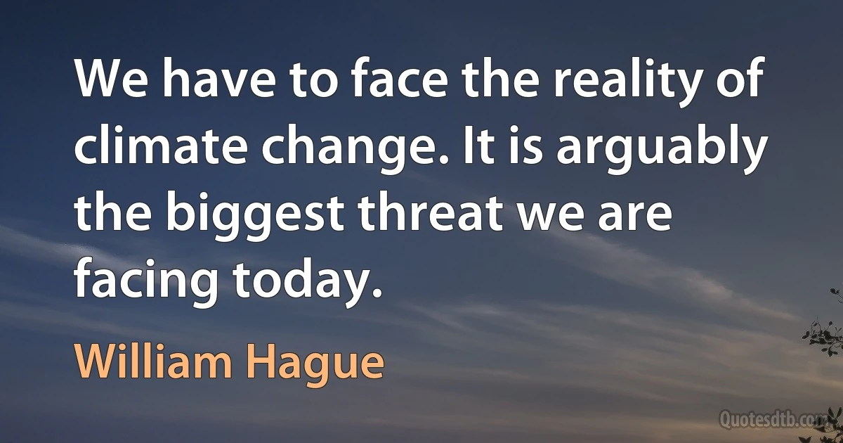 We have to face the reality of climate change. It is arguably the biggest threat we are facing today. (William Hague)