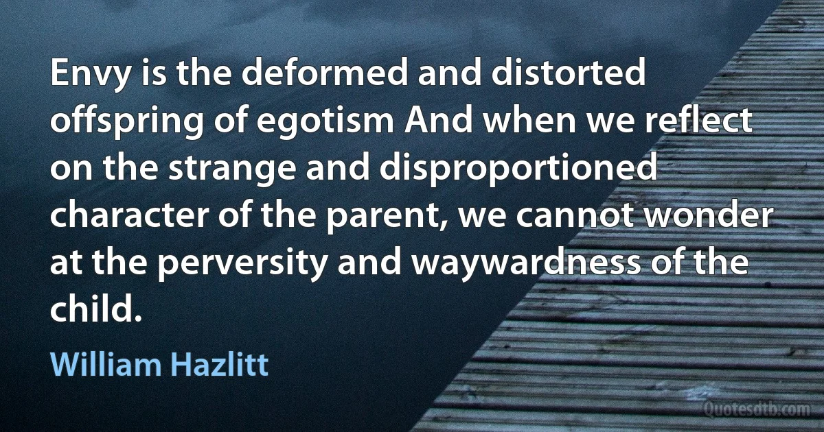 Envy is the deformed and distorted offspring of egotism And when we reflect on the strange and disproportioned character of the parent, we cannot wonder at the perversity and waywardness of the child. (William Hazlitt)