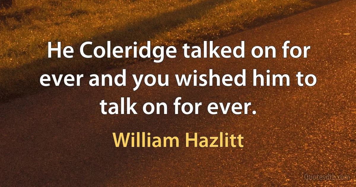 He Coleridge talked on for ever and you wished him to talk on for ever. (William Hazlitt)