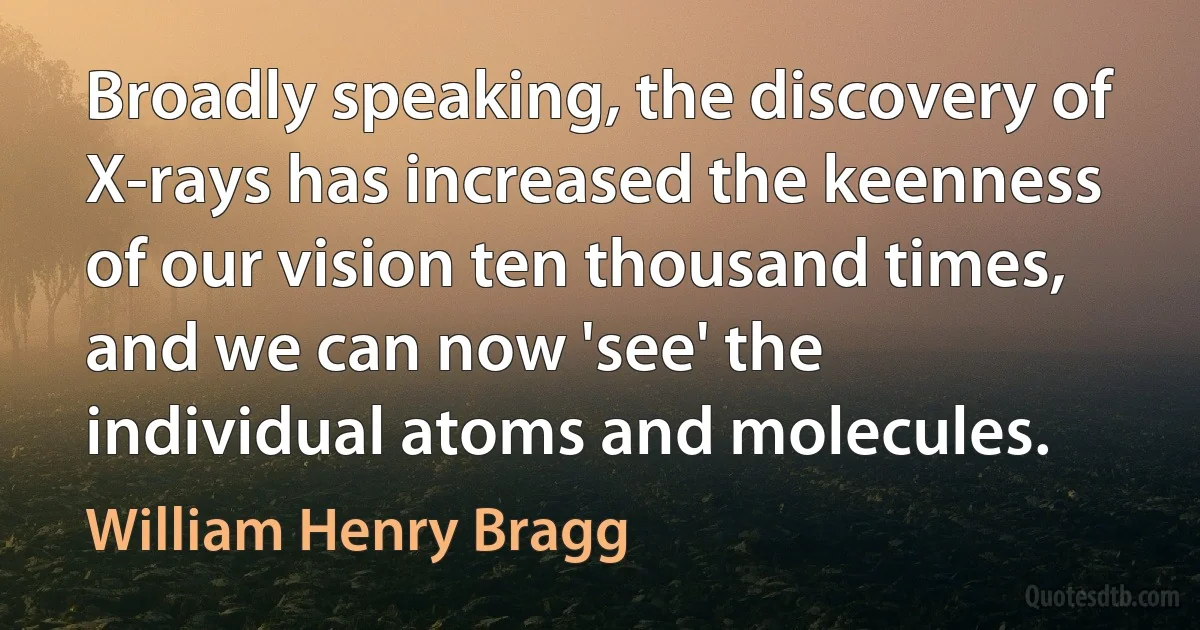 Broadly speaking, the discovery of X-rays has increased the keenness of our vision ten thousand times, and we can now 'see' the individual atoms and molecules. (William Henry Bragg)