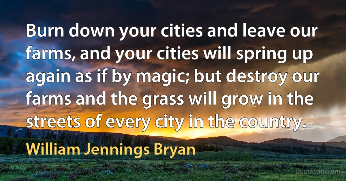 Burn down your cities and leave our farms, and your cities will spring up again as if by magic; but destroy our farms and the grass will grow in the streets of every city in the country. (William Jennings Bryan)