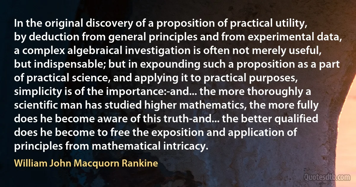 In the original discovery of a proposition of practical utility, by deduction from general principles and from experimental data, a complex algebraical investigation is often not merely useful, but indispensable; but in expounding such a proposition as a part of practical science, and applying it to practical purposes, simplicity is of the importance:-and... the more thoroughly a scientific man has studied higher mathematics, the more fully does he become aware of this truth-and... the better qualified does he become to free the exposition and application of principles from mathematical intricacy. (William John Macquorn Rankine)