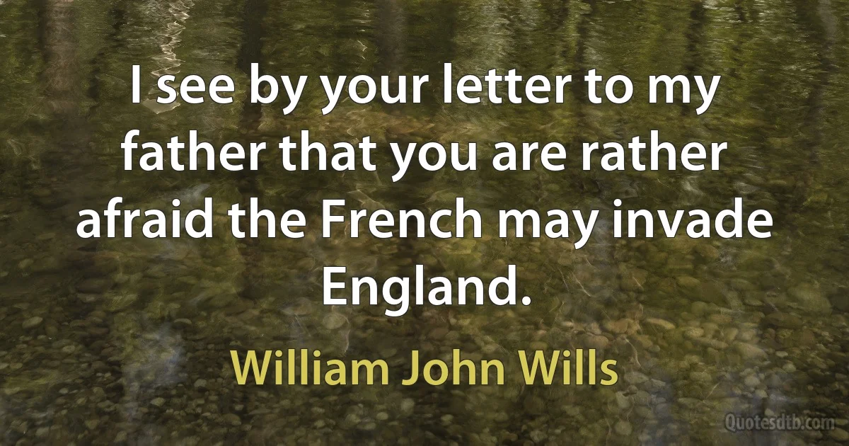 I see by your letter to my father that you are rather afraid the French may invade England. (William John Wills)