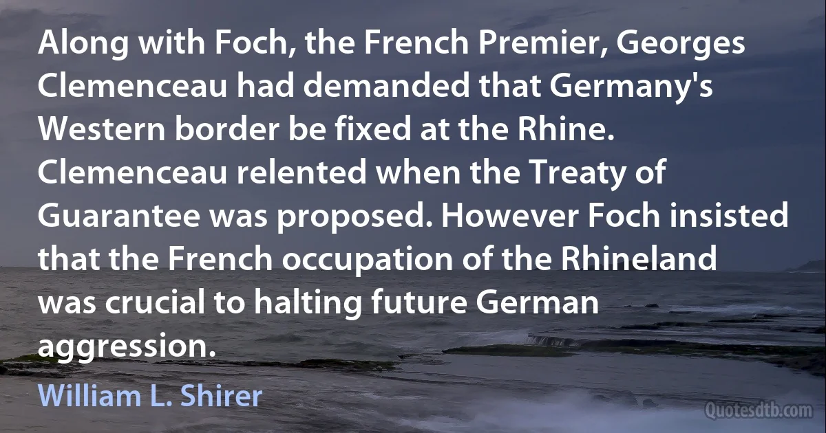 Along with Foch, the French Premier, Georges Clemenceau had demanded that Germany's Western border be fixed at the Rhine. Clemenceau relented when the Treaty of Guarantee was proposed. However Foch insisted that the French occupation of the Rhineland was crucial to halting future German aggression. (William L. Shirer)