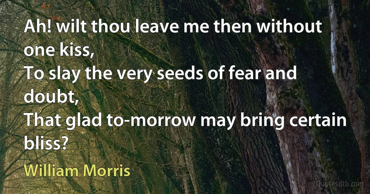 Ah! wilt thou leave me then without one kiss,
To slay the very seeds of fear and doubt,
That glad to-morrow may bring certain bliss? (William Morris)