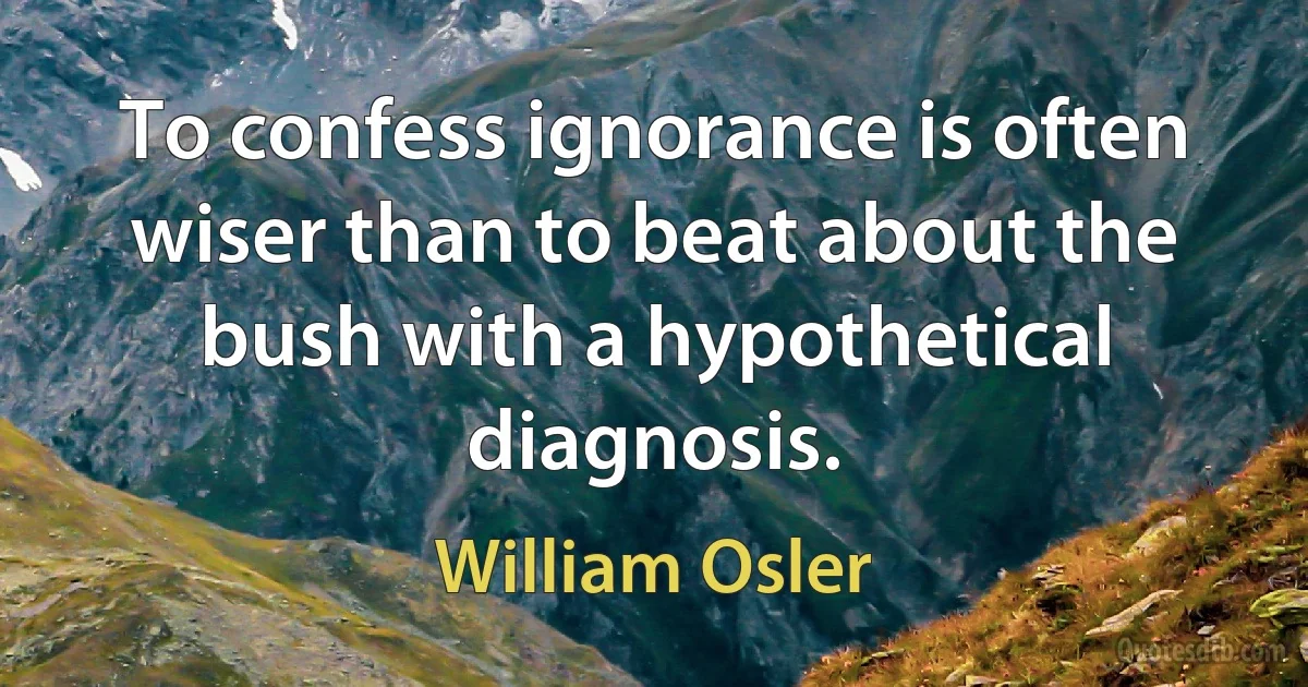 To confess ignorance is often wiser than to beat about the bush with a hypothetical diagnosis. (William Osler)