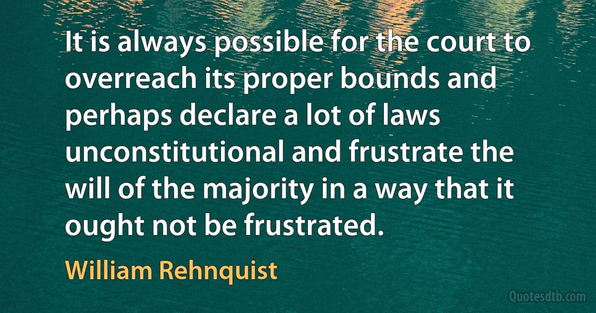 It is always possible for the court to overreach its proper bounds and perhaps declare a lot of laws unconstitutional and frustrate the will of the majority in a way that it ought not be frustrated. (William Rehnquist)