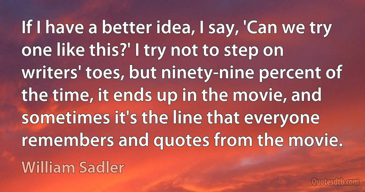 If I have a better idea, I say, 'Can we try one like this?' I try not to step on writers' toes, but ninety-nine percent of the time, it ends up in the movie, and sometimes it's the line that everyone remembers and quotes from the movie. (William Sadler)