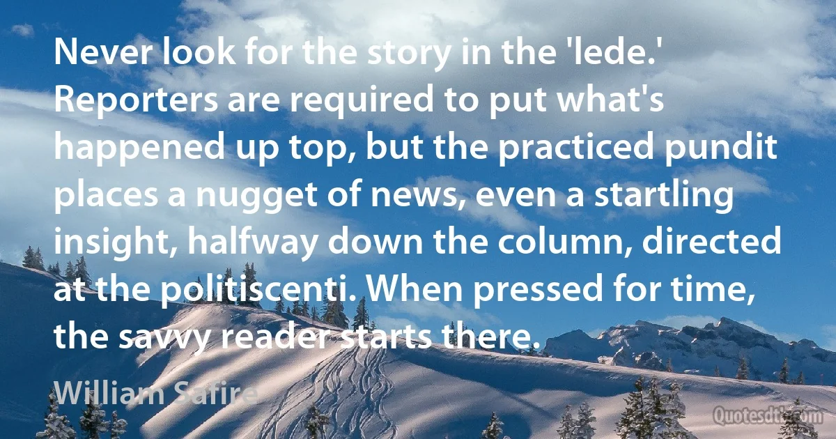 Never look for the story in the 'lede.' Reporters are required to put what's happened up top, but the practiced pundit places a nugget of news, even a startling insight, halfway down the column, directed at the politiscenti. When pressed for time, the savvy reader starts there. (William Safire)