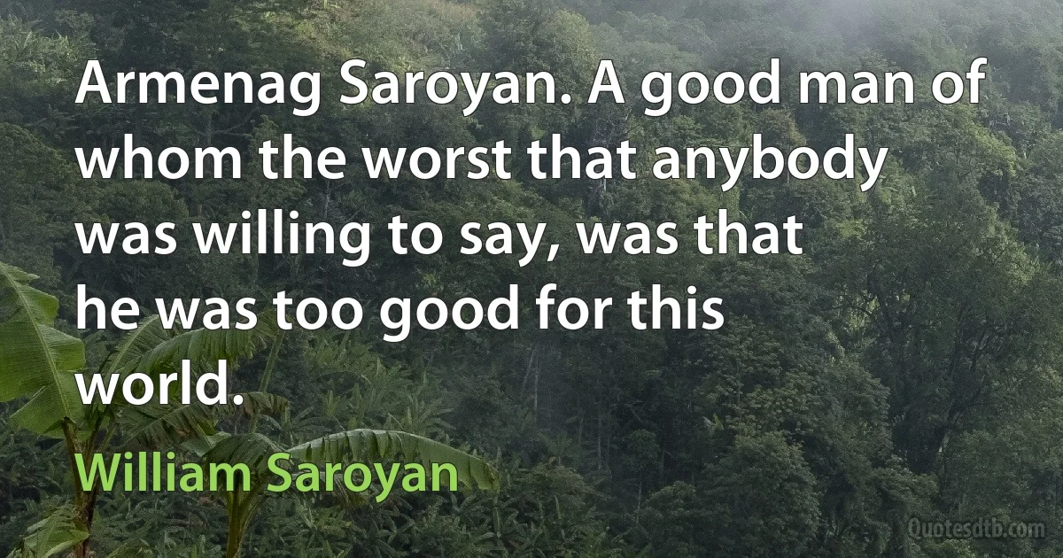 Armenag Saroyan. A good man of whom the worst that anybody was willing to say, was that he was too good for this world. (William Saroyan)