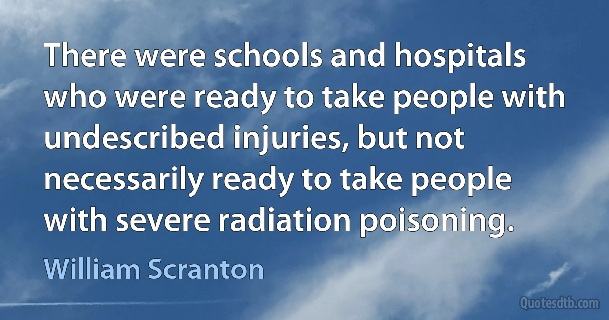 There were schools and hospitals who were ready to take people with undescribed injuries, but not necessarily ready to take people with severe radiation poisoning. (William Scranton)