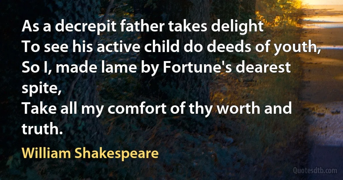 As a decrepit father takes delight
To see his active child do deeds of youth,
So I, made lame by Fortune's dearest spite,
Take all my comfort of thy worth and truth. (William Shakespeare)