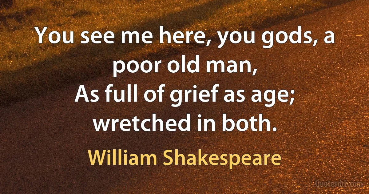 You see me here, you gods, a poor old man,
As full of grief as age; wretched in both. (William Shakespeare)