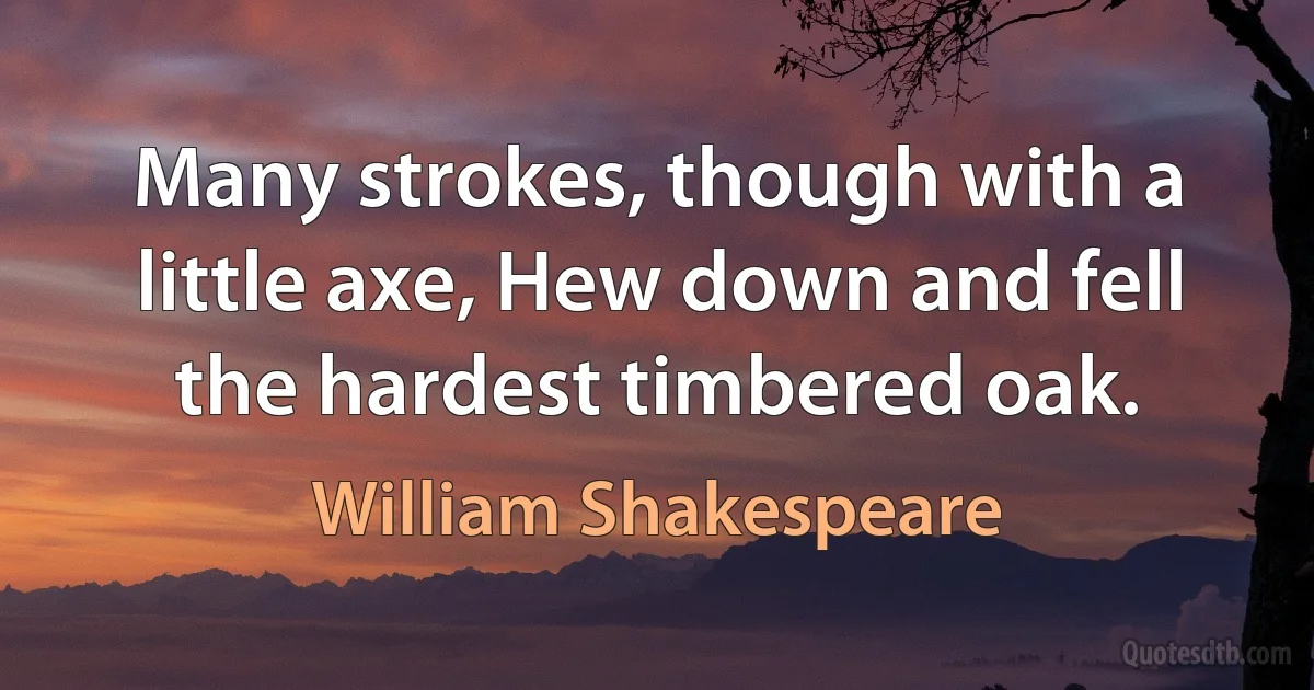 Many strokes, though with a little axe, Hew down and fell the hardest timbered oak. (William Shakespeare)