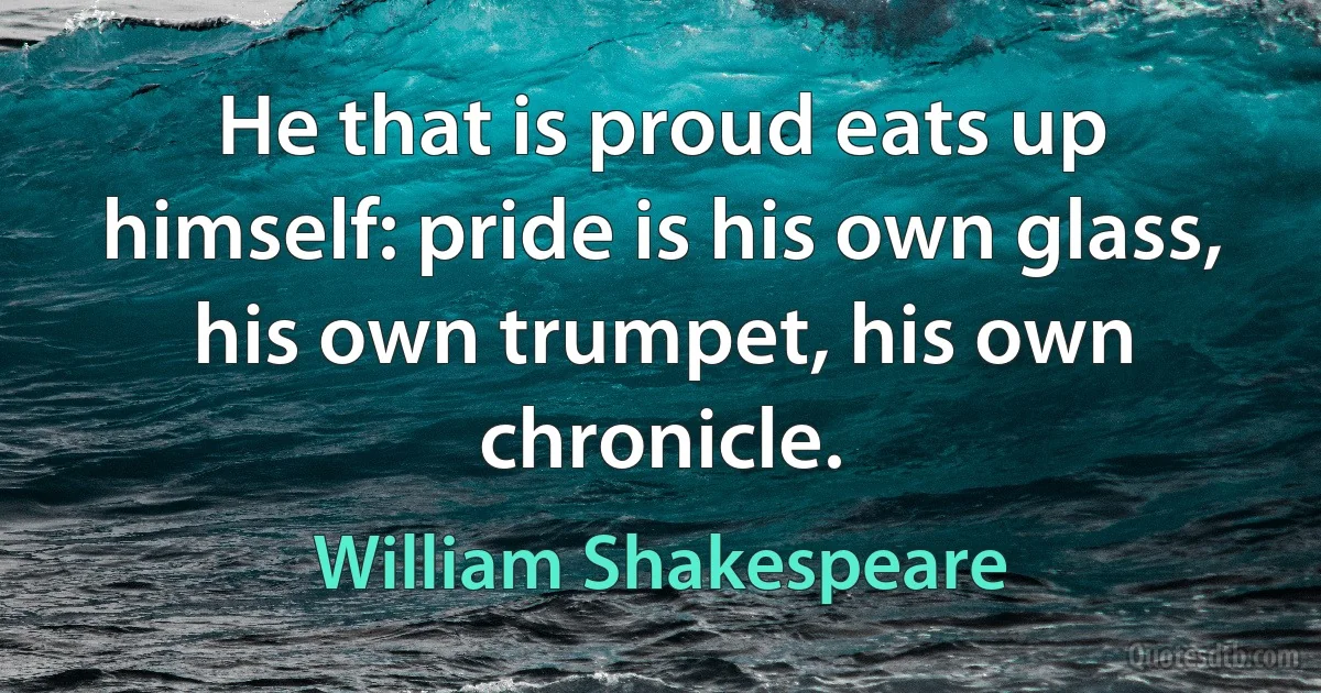 He that is proud eats up himself: pride is his own glass, his own trumpet, his own chronicle. (William Shakespeare)