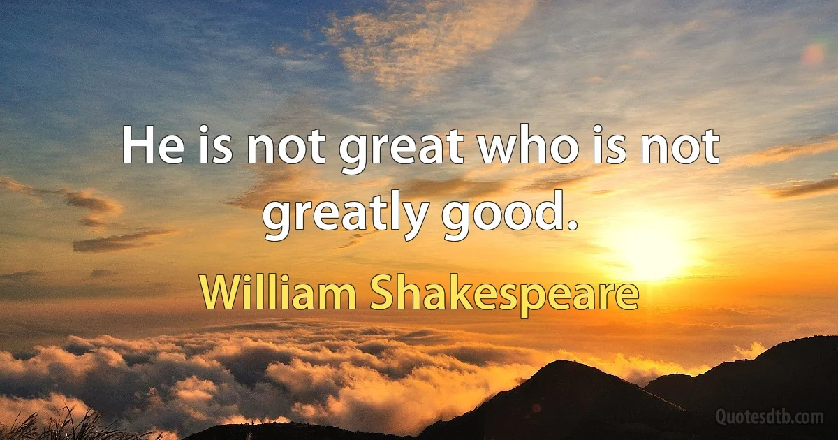 He is not great who is not greatly good. (William Shakespeare)