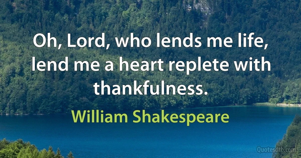 Oh, Lord, who lends me life, lend me a heart replete with thankfulness. (William Shakespeare)