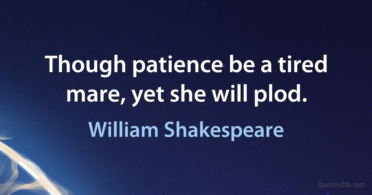 Though patience be a tired mare, yet she will plod. (William Shakespeare)