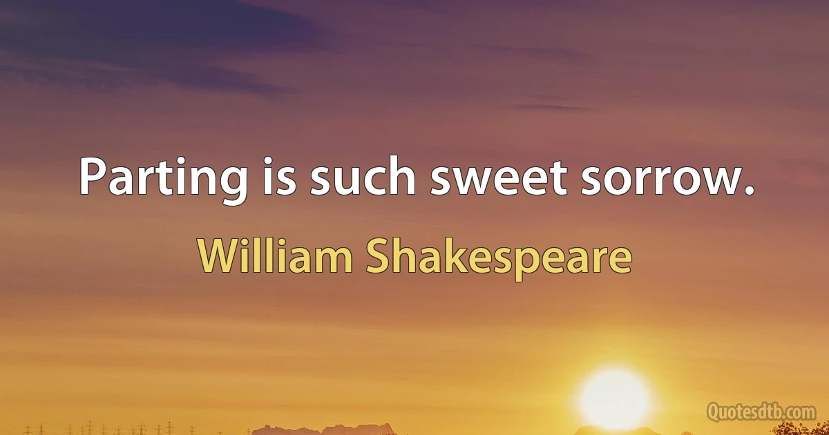 Parting is such sweet sorrow. (William Shakespeare)