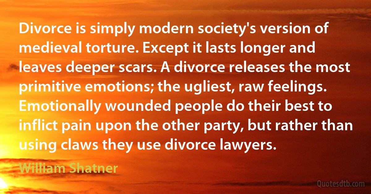 Divorce is simply modern society's version of medieval torture. Except it lasts longer and leaves deeper scars. A divorce releases the most primitive emotions; the ugliest, raw feelings. Emotionally wounded people do their best to inflict pain upon the other party, but rather than using claws they use divorce lawyers. (William Shatner)