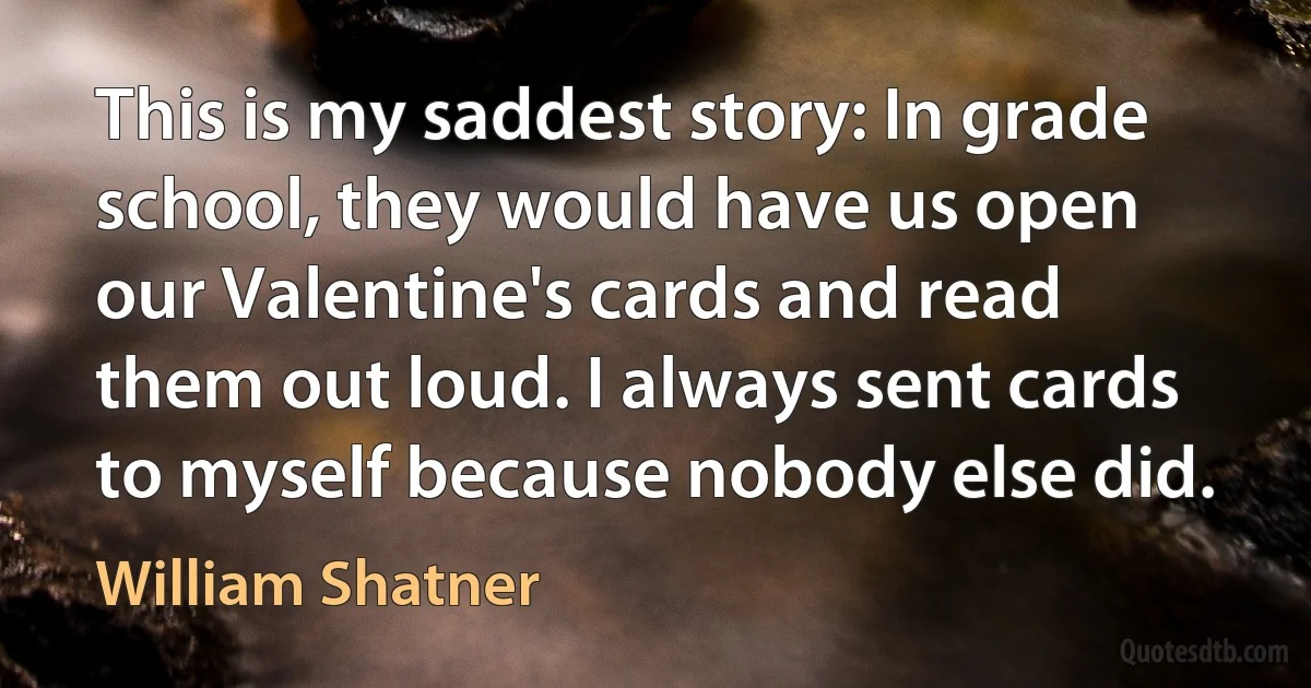 This is my saddest story: In grade school, they would have us open our Valentine's cards and read them out loud. I always sent cards to myself because nobody else did. (William Shatner)