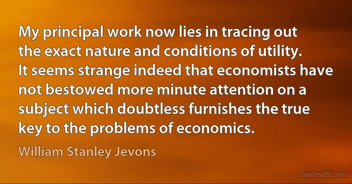 My principal work now lies in tracing out the exact nature and conditions of utility. It seems strange indeed that economists have not bestowed more minute attention on a subject which doubtless furnishes the true key to the problems of economics. (William Stanley Jevons)