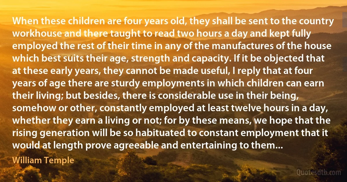 When these children are four years old, they shall be sent to the country workhouse and there taught to read two hours a day and kept fully employed the rest of their time in any of the manufactures of the house which best suits their age, strength and capacity. If it be objected that at these early years, they cannot be made useful, I reply that at four years of age there are sturdy employments in which children can earn their living; but besides, there is considerable use in their being, somehow or other, constantly employed at least twelve hours in a day, whether they earn a living or not; for by these means, we hope that the rising generation will be so habituated to constant employment that it would at length prove agreeable and entertaining to them... (William Temple)