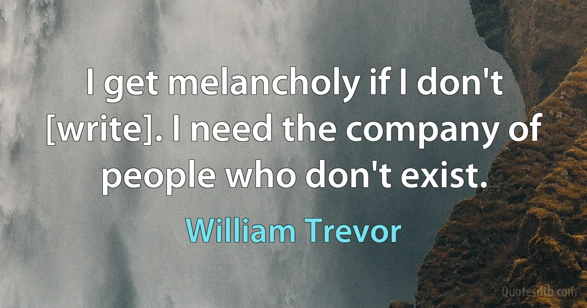 I get melancholy if I don't [write]. I need the company of people who don't exist. (William Trevor)