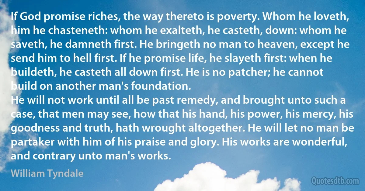 If God promise riches, the way thereto is poverty. Whom he loveth, him he chasteneth: whom he exalteth, he casteth, down: whom he saveth, he damneth first. He bringeth no man to heaven, except he send him to hell first. If he promise life, he slayeth first: when he buildeth, he casteth all down first. He is no patcher; he cannot build on another man's foundation.
He will not work until all be past remedy, and brought unto such a case, that men may see, how that his hand, his power, his mercy, his goodness and truth, hath wrought altogether. He will let no man be partaker with him of his praise and glory. His works are wonderful, and contrary unto man's works. (William Tyndale)