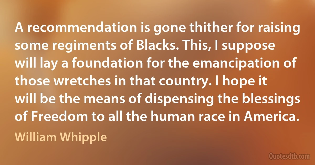 A recommendation is gone thither for raising some regiments of Blacks. This, I suppose will lay a foundation for the emancipation of those wretches in that country. I hope it will be the means of dispensing the blessings of Freedom to all the human race in America. (William Whipple)