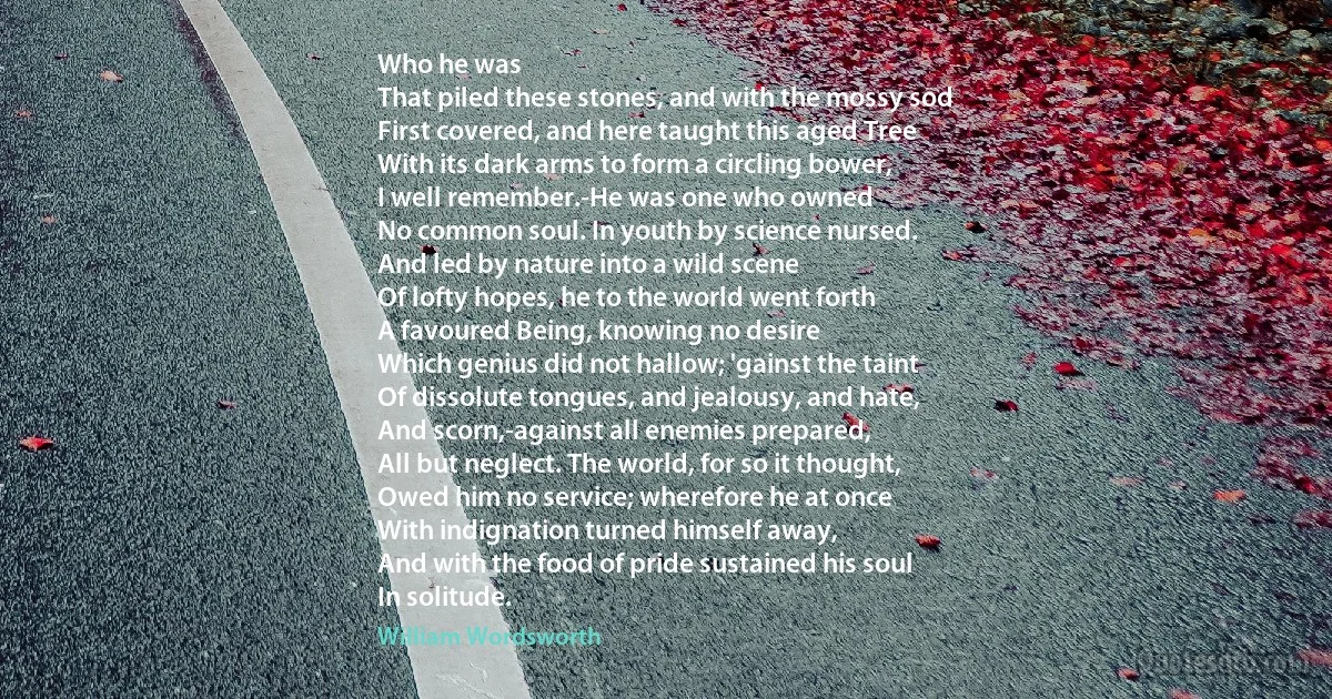 Who he was
That piled these stones, and with the mossy sod
First covered, and here taught this aged Tree
With its dark arms to form a circling bower,
I well remember.-He was one who owned
No common soul. In youth by science nursed.
And led by nature into a wild scene
Of lofty hopes, he to the world went forth
A favoured Being, knowing no desire
Which genius did not hallow; 'gainst the taint
Of dissolute tongues, and jealousy, and hate,
And scorn,-against all enemies prepared,
All but neglect. The world, for so it thought,
Owed him no service; wherefore he at once
With indignation turned himself away,
And with the food of pride sustained his soul
In solitude. (William Wordsworth)