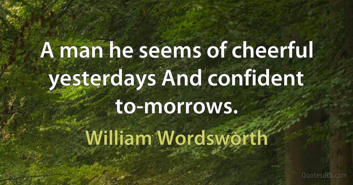 A man he seems of cheerful yesterdays And confident to-morrows. (William Wordsworth)