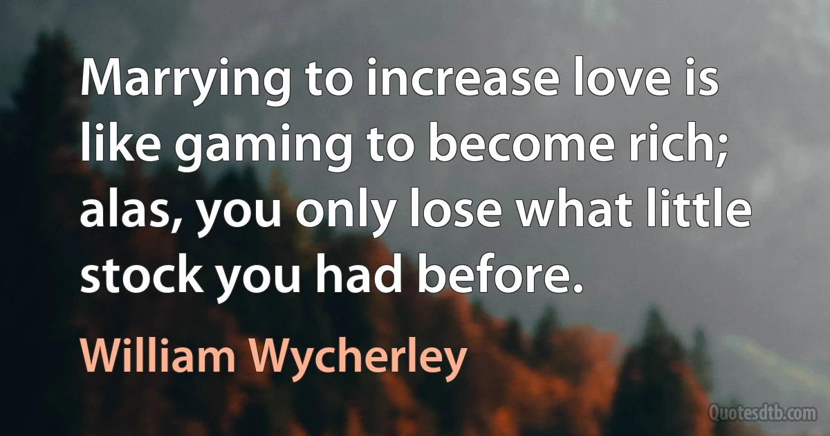 Marrying to increase love is like gaming to become rich; alas, you only lose what little stock you had before. (William Wycherley)