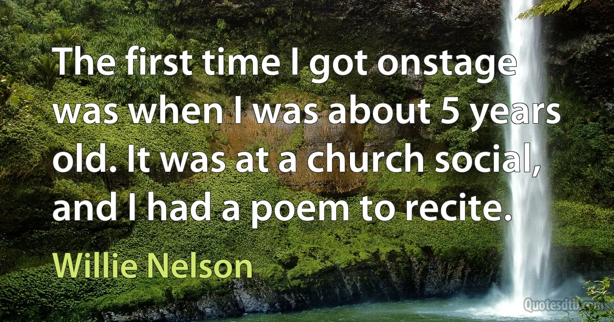 The first time I got onstage was when I was about 5 years old. It was at a church social, and I had a poem to recite. (Willie Nelson)