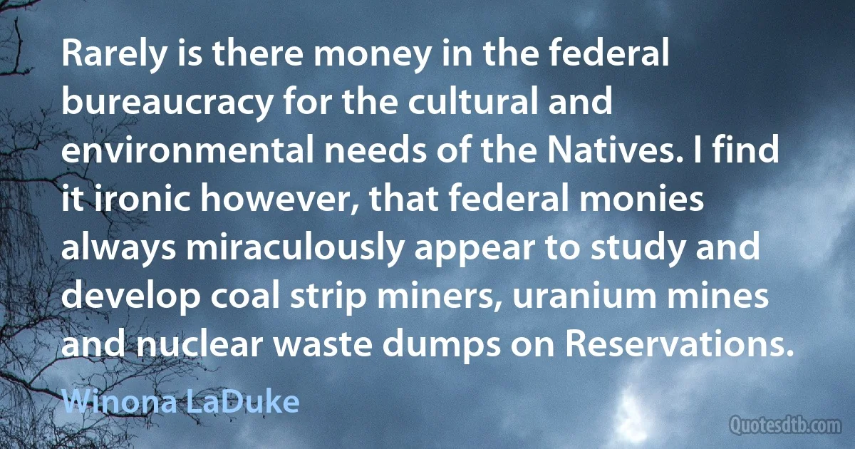 Rarely is there money in the federal bureaucracy for the cultural and environmental needs of the Natives. I find it ironic however, that federal monies always miraculously appear to study and develop coal strip miners, uranium mines and nuclear waste dumps on Reservations. (Winona LaDuke)