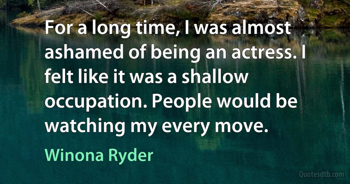 For a long time, I was almost ashamed of being an actress. I felt like it was a shallow occupation. People would be watching my every move. (Winona Ryder)