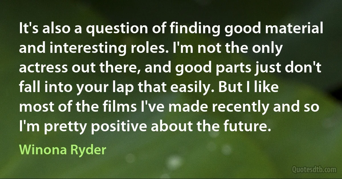 It's also a question of finding good material and interesting roles. I'm not the only actress out there, and good parts just don't fall into your lap that easily. But I like most of the films I've made recently and so I'm pretty positive about the future. (Winona Ryder)