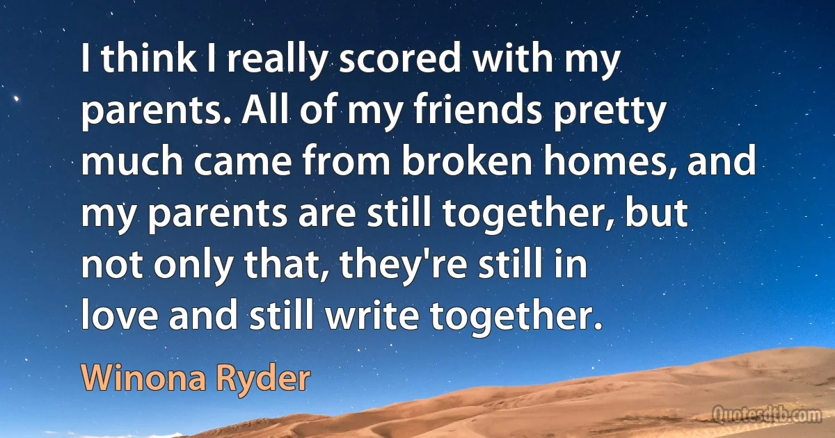 I think I really scored with my parents. All of my friends pretty much came from broken homes, and my parents are still together, but not only that, they're still in love and still write together. (Winona Ryder)