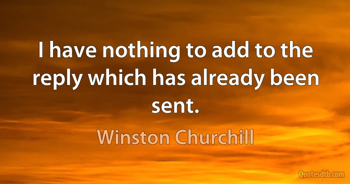 I have nothing to add to the reply which has already been sent. (Winston Churchill)