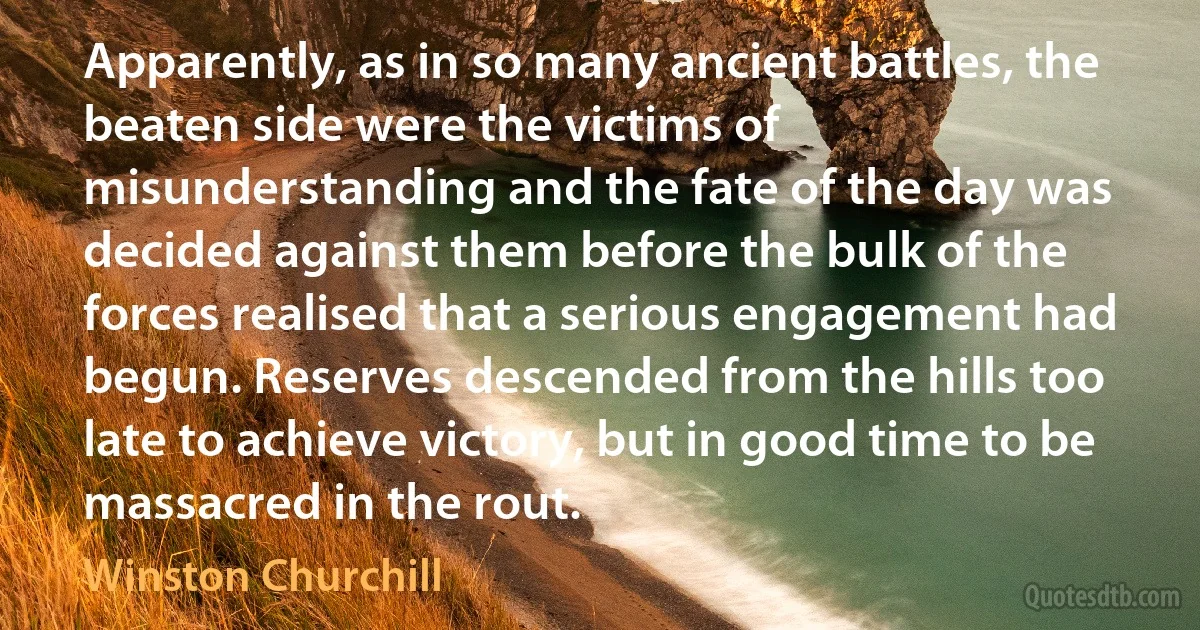 Apparently, as in so many ancient battles, the beaten side were the victims of misunderstanding and the fate of the day was decided against them before the bulk of the forces realised that a serious engagement had begun. Reserves descended from the hills too late to achieve victory, but in good time to be massacred in the rout. (Winston Churchill)