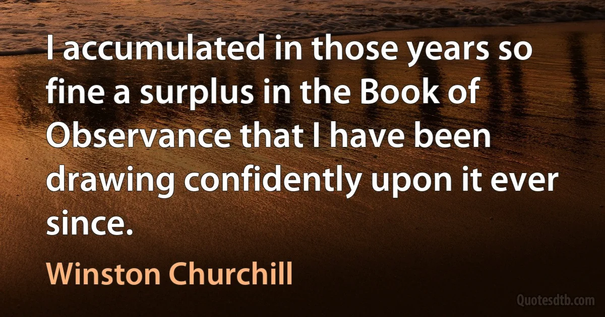 I accumulated in those years so fine a surplus in the Book of Observance that I have been drawing confidently upon it ever since. (Winston Churchill)