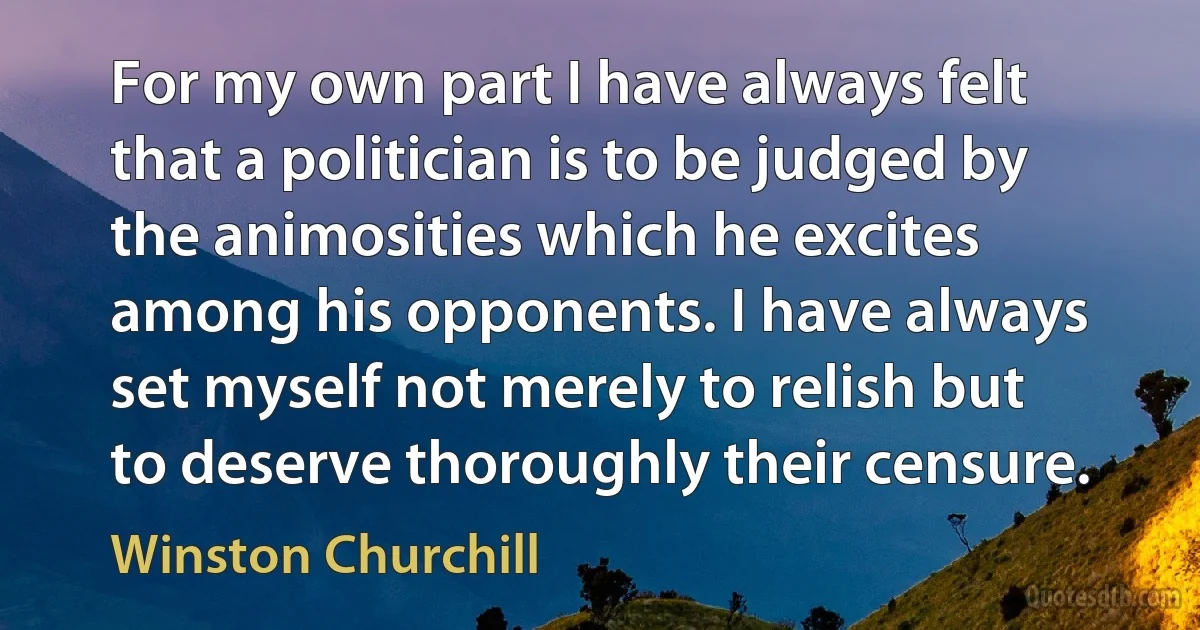 For my own part I have always felt that a politician is to be judged by the animosities which he excites among his opponents. I have always set myself not merely to relish but to deserve thoroughly their censure. (Winston Churchill)