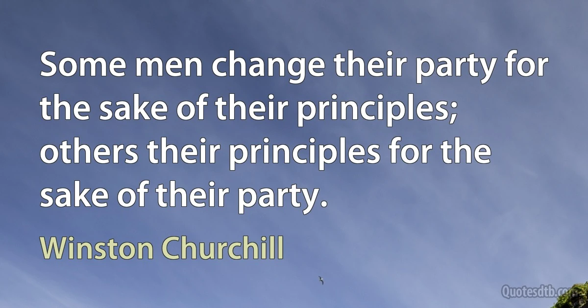 Some men change their party for the sake of their principles; others their principles for the sake of their party. (Winston Churchill)