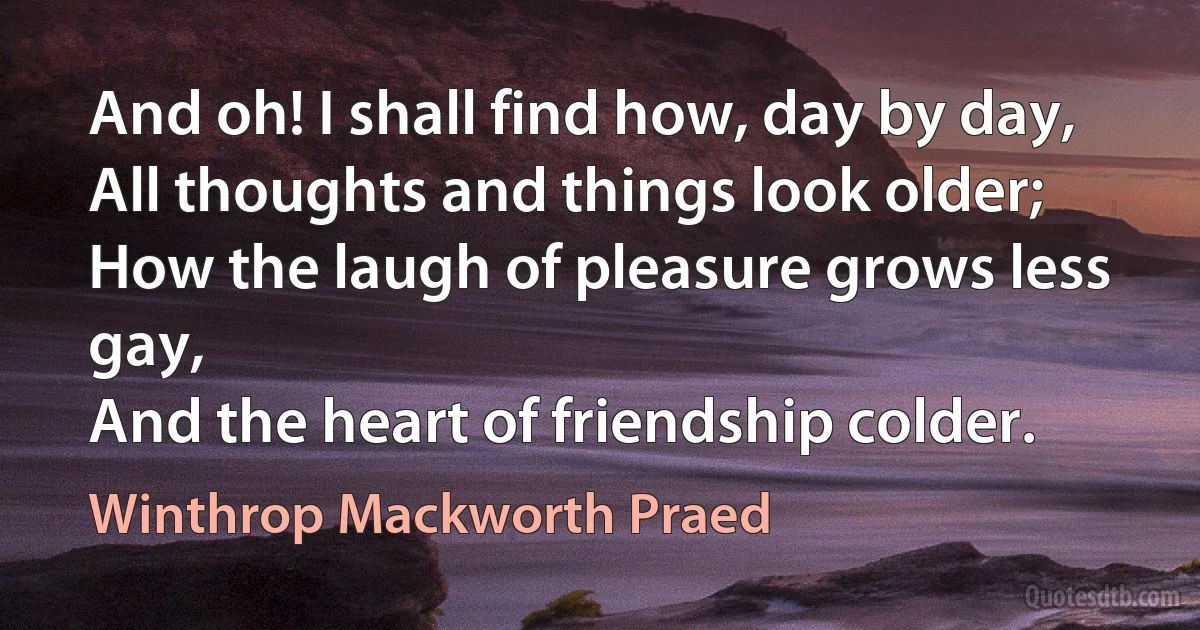 And oh! I shall find how, day by day,
All thoughts and things look older;
How the laugh of pleasure grows less gay,
And the heart of friendship colder. (Winthrop Mackworth Praed)