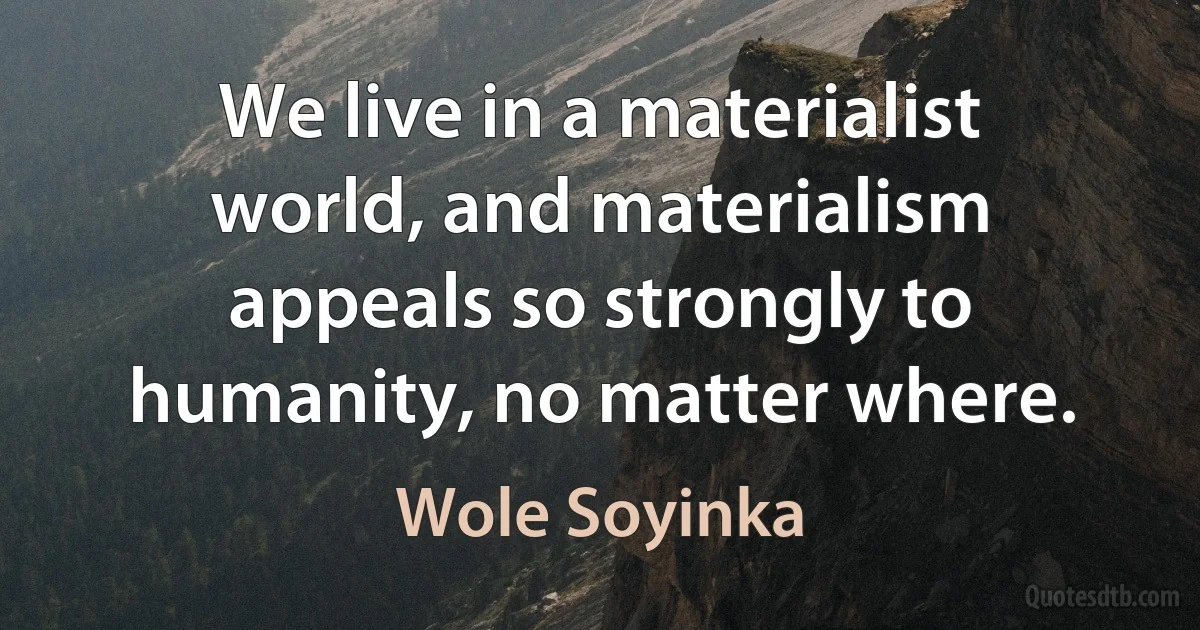 We live in a materialist world, and materialism appeals so strongly to humanity, no matter where. (Wole Soyinka)